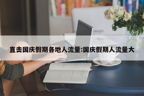 直击国庆假期各地人流量:国庆假期人流量大