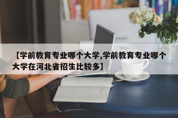 【学前教育专业哪个大学,学前教育专业哪个大学在河北省招生比较多】