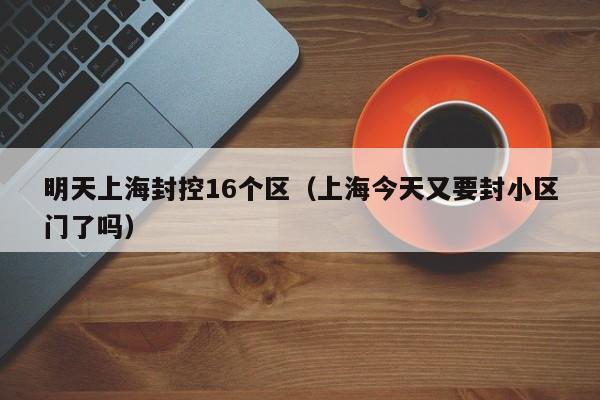 明天上海封控16个区(上海今天又要封小区门了吗)